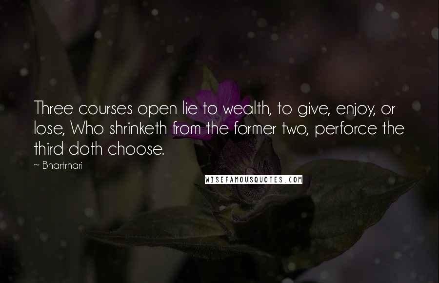 Bhartrhari Quotes: Three courses open lie to wealth, to give, enjoy, or lose, Who shrinketh from the former two, perforce the third doth choose.