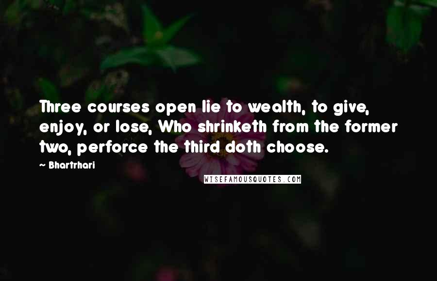 Bhartrhari Quotes: Three courses open lie to wealth, to give, enjoy, or lose, Who shrinketh from the former two, perforce the third doth choose.