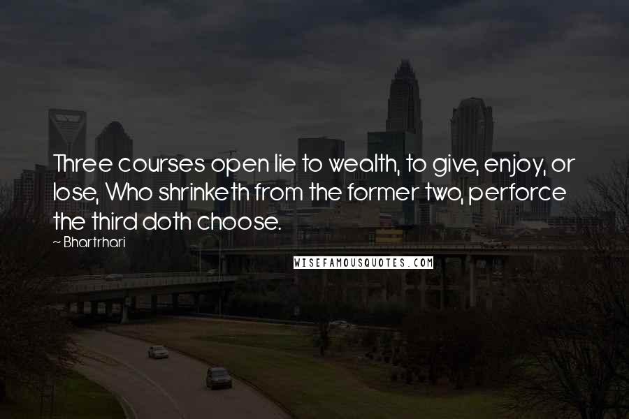 Bhartrhari Quotes: Three courses open lie to wealth, to give, enjoy, or lose, Who shrinketh from the former two, perforce the third doth choose.