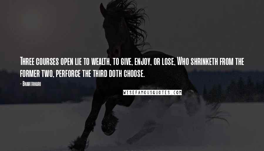 Bhartrhari Quotes: Three courses open lie to wealth, to give, enjoy, or lose, Who shrinketh from the former two, perforce the third doth choose.