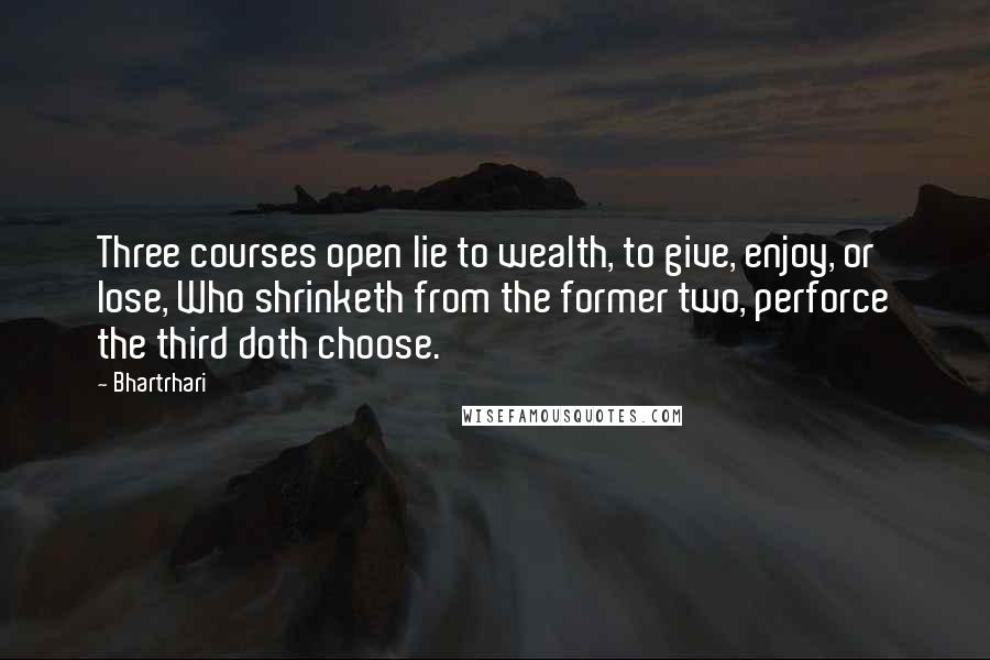 Bhartrhari Quotes: Three courses open lie to wealth, to give, enjoy, or lose, Who shrinketh from the former two, perforce the third doth choose.