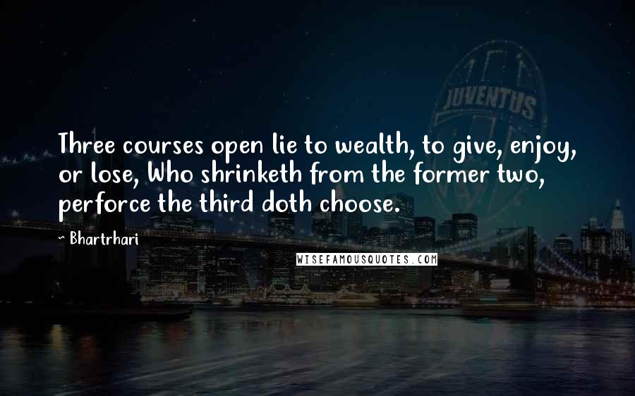 Bhartrhari Quotes: Three courses open lie to wealth, to give, enjoy, or lose, Who shrinketh from the former two, perforce the third doth choose.