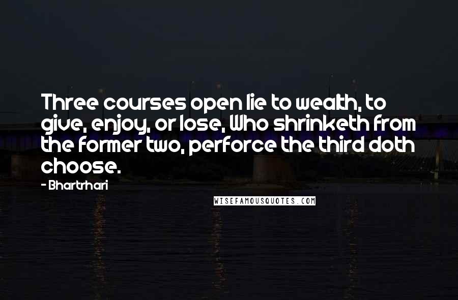 Bhartrhari Quotes: Three courses open lie to wealth, to give, enjoy, or lose, Who shrinketh from the former two, perforce the third doth choose.