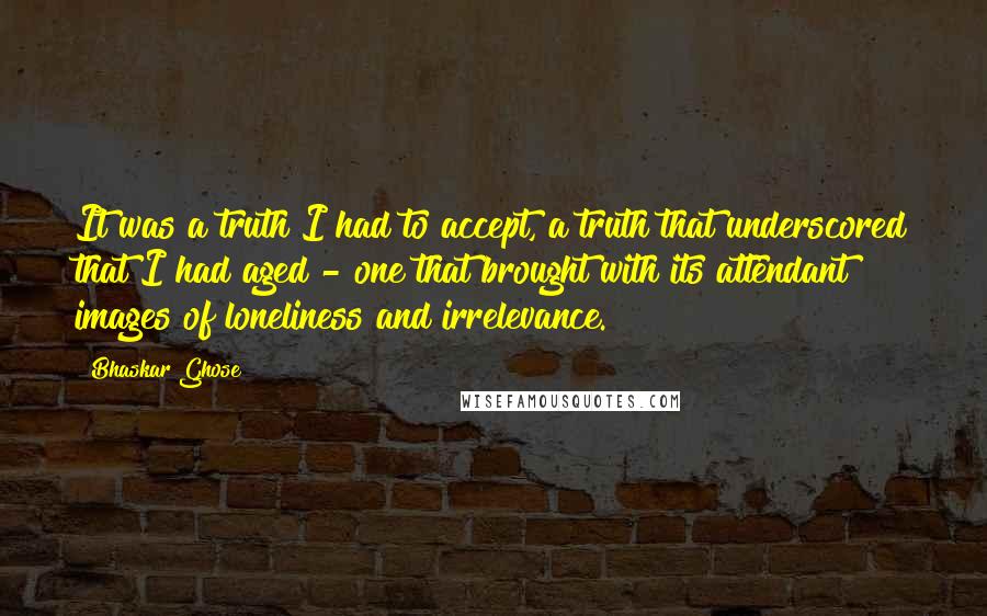 Bhaskar Ghose Quotes: It was a truth I had to accept, a truth that underscored that I had aged - one that brought with its attendant images of loneliness and irrelevance.