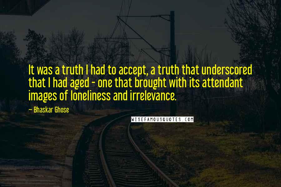 Bhaskar Ghose Quotes: It was a truth I had to accept, a truth that underscored that I had aged - one that brought with its attendant images of loneliness and irrelevance.