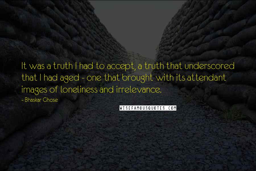 Bhaskar Ghose Quotes: It was a truth I had to accept, a truth that underscored that I had aged - one that brought with its attendant images of loneliness and irrelevance.