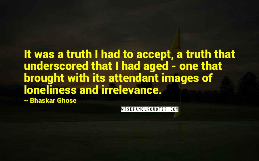 Bhaskar Ghose Quotes: It was a truth I had to accept, a truth that underscored that I had aged - one that brought with its attendant images of loneliness and irrelevance.