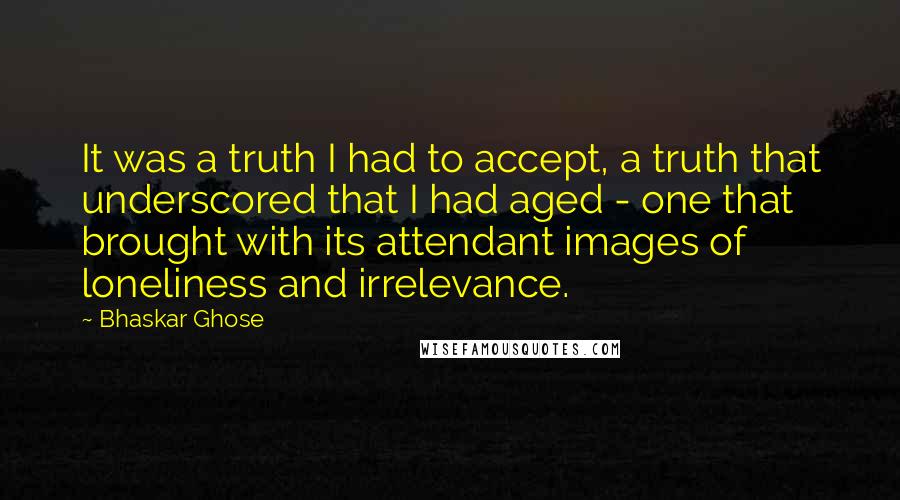 Bhaskar Ghose Quotes: It was a truth I had to accept, a truth that underscored that I had aged - one that brought with its attendant images of loneliness and irrelevance.