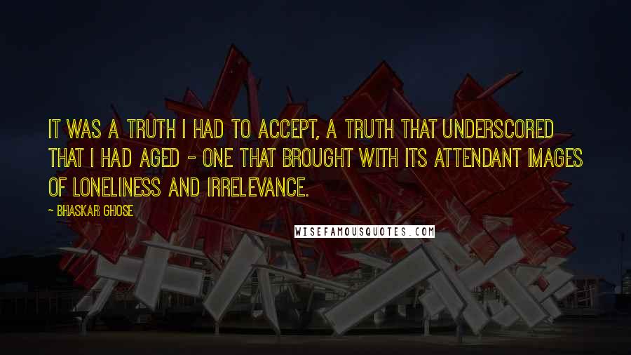 Bhaskar Ghose Quotes: It was a truth I had to accept, a truth that underscored that I had aged - one that brought with its attendant images of loneliness and irrelevance.