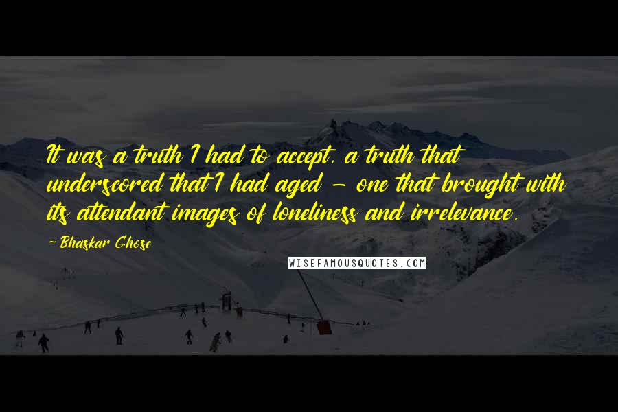 Bhaskar Ghose Quotes: It was a truth I had to accept, a truth that underscored that I had aged - one that brought with its attendant images of loneliness and irrelevance.