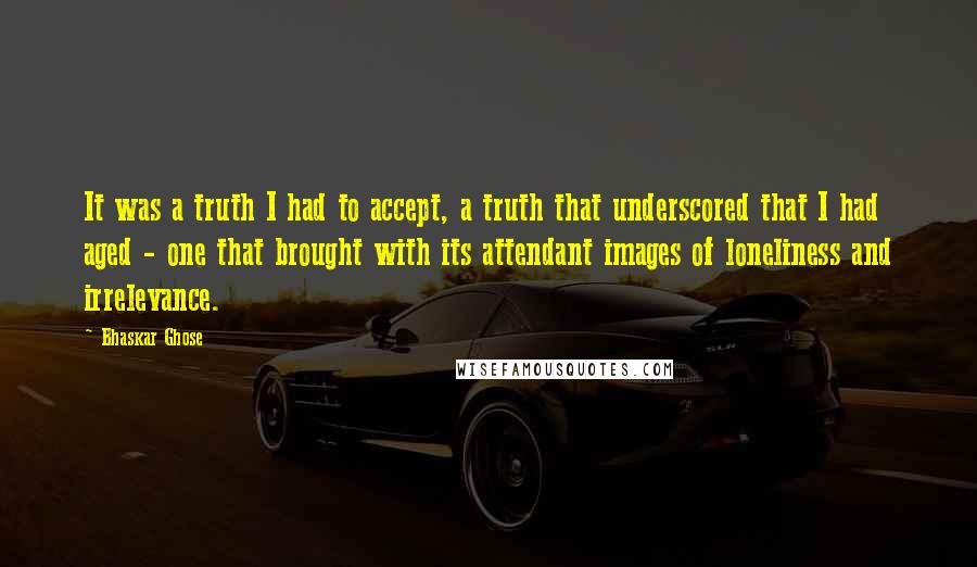 Bhaskar Ghose Quotes: It was a truth I had to accept, a truth that underscored that I had aged - one that brought with its attendant images of loneliness and irrelevance.