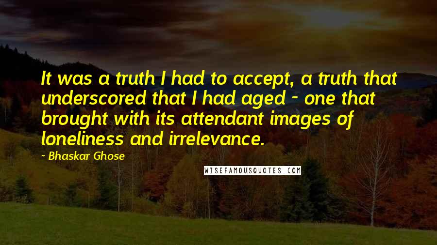 Bhaskar Ghose Quotes: It was a truth I had to accept, a truth that underscored that I had aged - one that brought with its attendant images of loneliness and irrelevance.