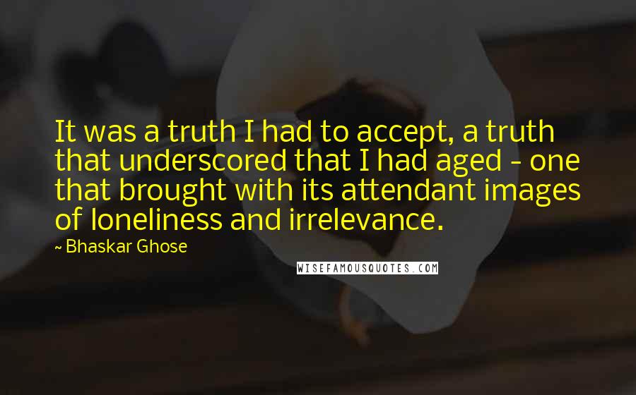 Bhaskar Ghose Quotes: It was a truth I had to accept, a truth that underscored that I had aged - one that brought with its attendant images of loneliness and irrelevance.