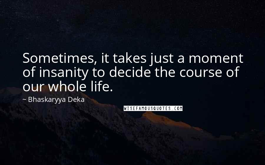 Bhaskaryya Deka Quotes: Sometimes, it takes just a moment of insanity to decide the course of our whole life.