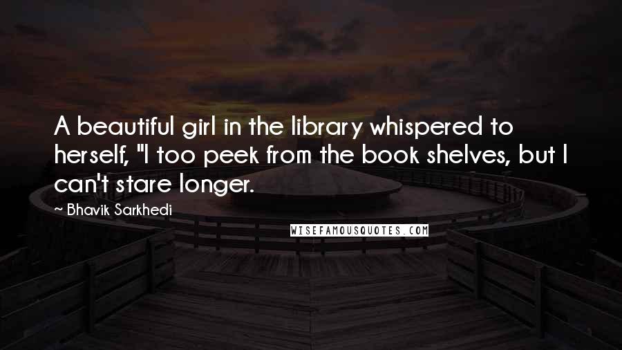 Bhavik Sarkhedi Quotes: A beautiful girl in the library whispered to herself, "I too peek from the book shelves, but I can't stare longer.