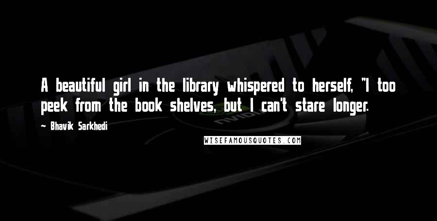 Bhavik Sarkhedi Quotes: A beautiful girl in the library whispered to herself, "I too peek from the book shelves, but I can't stare longer.