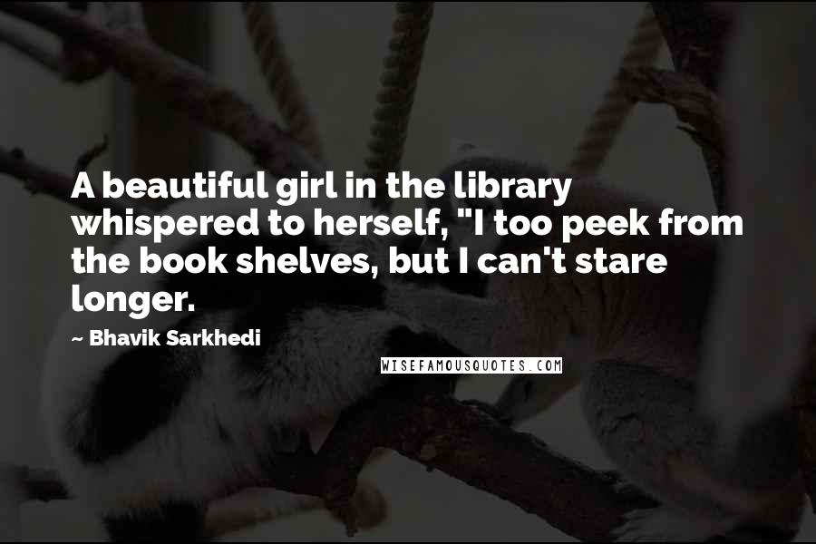 Bhavik Sarkhedi Quotes: A beautiful girl in the library whispered to herself, "I too peek from the book shelves, but I can't stare longer.