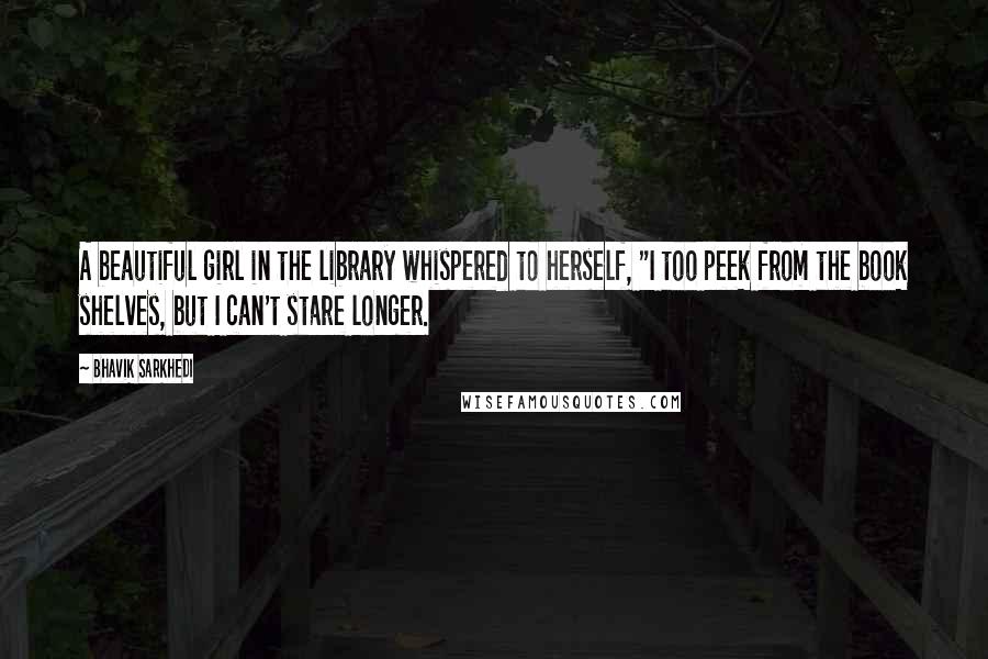 Bhavik Sarkhedi Quotes: A beautiful girl in the library whispered to herself, "I too peek from the book shelves, but I can't stare longer.