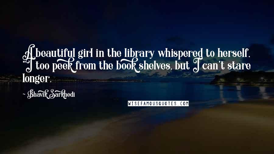 Bhavik Sarkhedi Quotes: A beautiful girl in the library whispered to herself, "I too peek from the book shelves, but I can't stare longer.