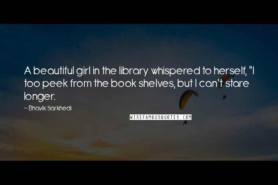 Bhavik Sarkhedi Quotes: A beautiful girl in the library whispered to herself, "I too peek from the book shelves, but I can't stare longer.