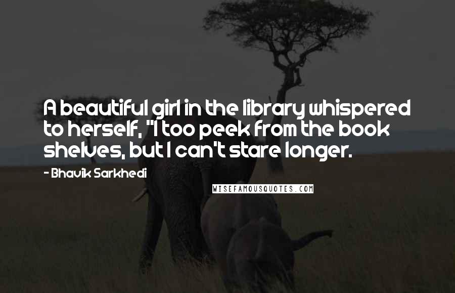 Bhavik Sarkhedi Quotes: A beautiful girl in the library whispered to herself, "I too peek from the book shelves, but I can't stare longer.