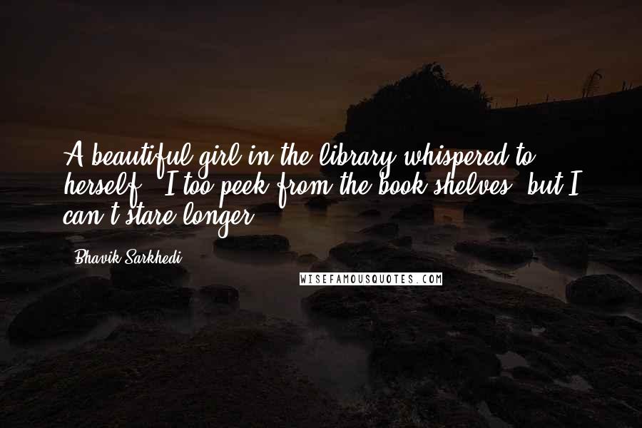 Bhavik Sarkhedi Quotes: A beautiful girl in the library whispered to herself, "I too peek from the book shelves, but I can't stare longer.