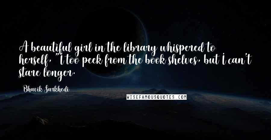 Bhavik Sarkhedi Quotes: A beautiful girl in the library whispered to herself, "I too peek from the book shelves, but I can't stare longer.