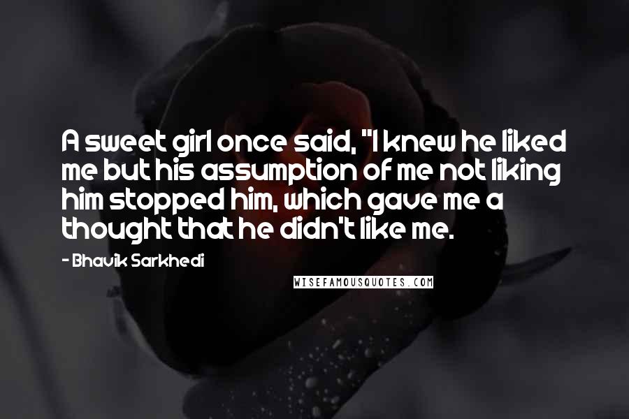 Bhavik Sarkhedi Quotes: A sweet girl once said, "I knew he liked me but his assumption of me not liking him stopped him, which gave me a thought that he didn't like me.