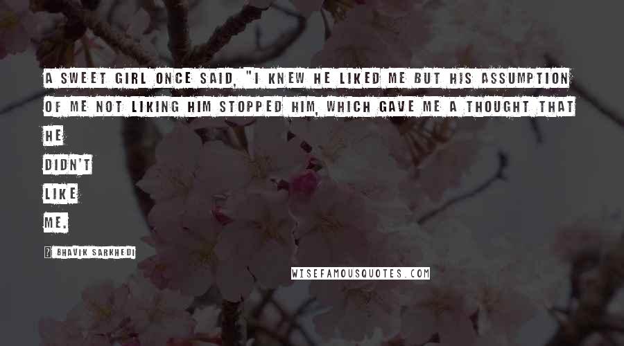 Bhavik Sarkhedi Quotes: A sweet girl once said, "I knew he liked me but his assumption of me not liking him stopped him, which gave me a thought that he didn't like me.