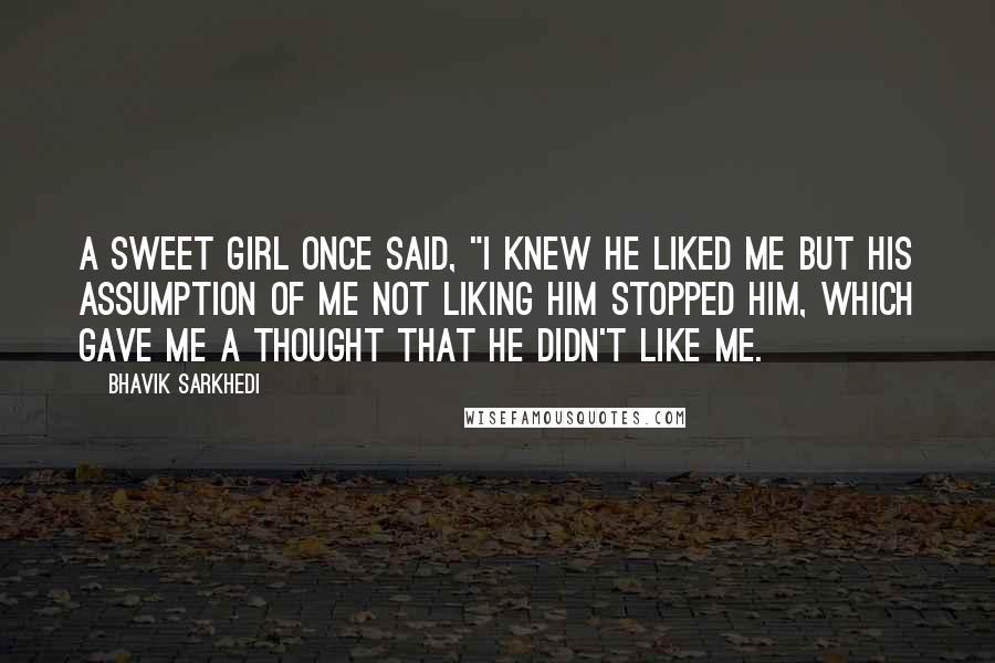 Bhavik Sarkhedi Quotes: A sweet girl once said, "I knew he liked me but his assumption of me not liking him stopped him, which gave me a thought that he didn't like me.