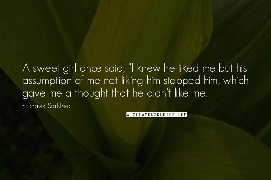 Bhavik Sarkhedi Quotes: A sweet girl once said, "I knew he liked me but his assumption of me not liking him stopped him, which gave me a thought that he didn't like me.