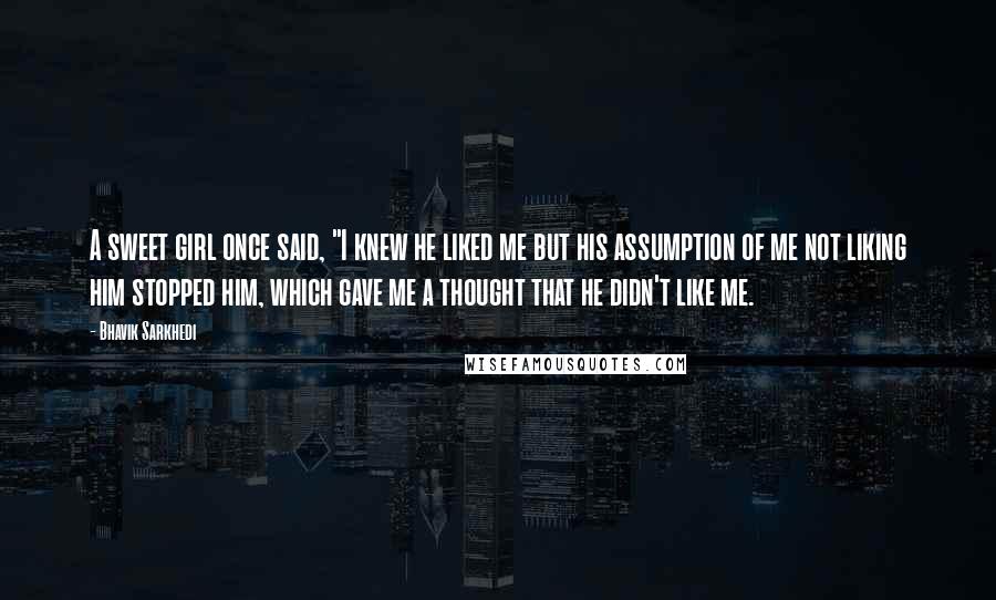 Bhavik Sarkhedi Quotes: A sweet girl once said, "I knew he liked me but his assumption of me not liking him stopped him, which gave me a thought that he didn't like me.