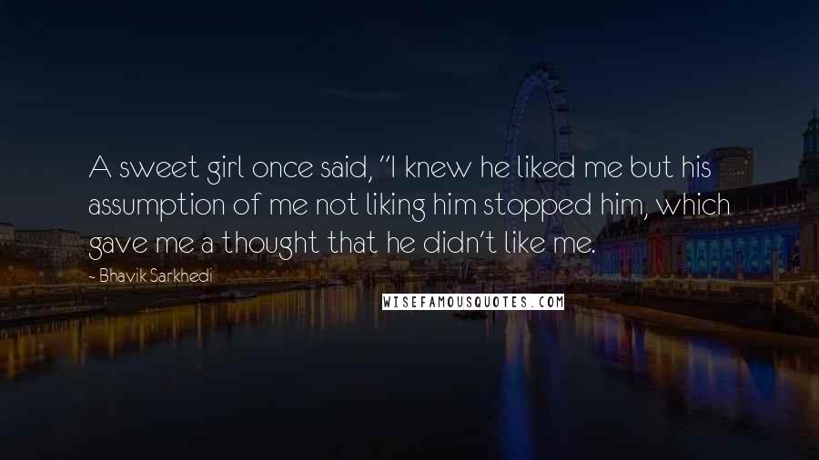 Bhavik Sarkhedi Quotes: A sweet girl once said, "I knew he liked me but his assumption of me not liking him stopped him, which gave me a thought that he didn't like me.