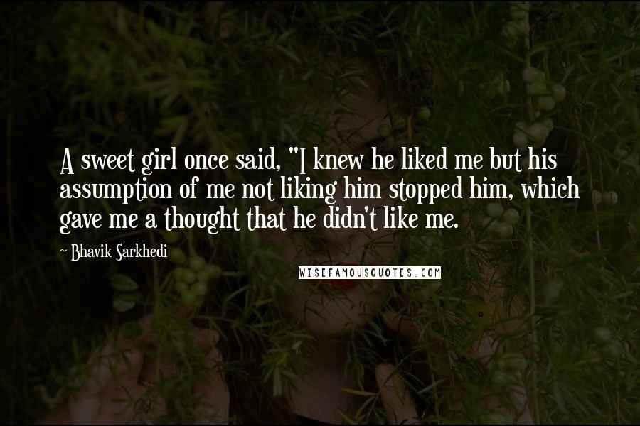 Bhavik Sarkhedi Quotes: A sweet girl once said, "I knew he liked me but his assumption of me not liking him stopped him, which gave me a thought that he didn't like me.