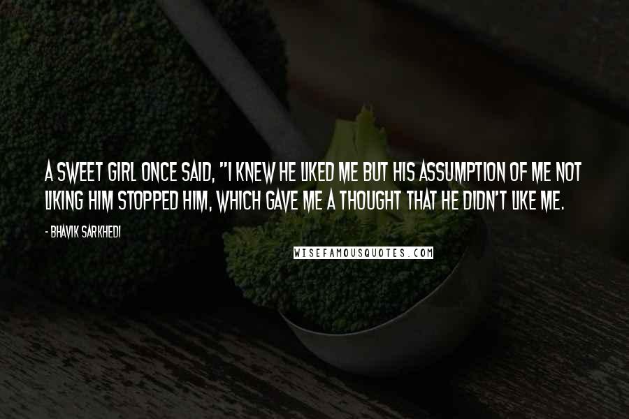 Bhavik Sarkhedi Quotes: A sweet girl once said, "I knew he liked me but his assumption of me not liking him stopped him, which gave me a thought that he didn't like me.