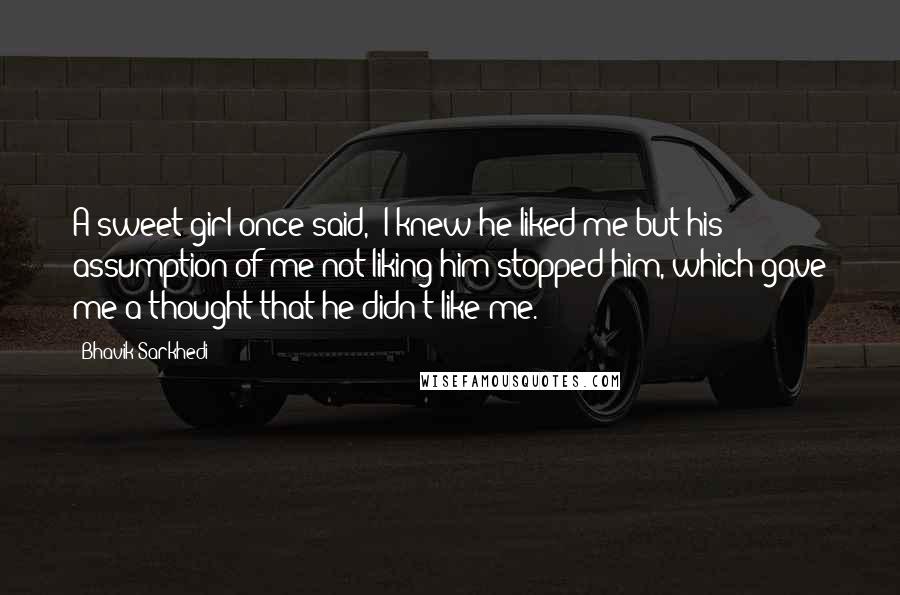 Bhavik Sarkhedi Quotes: A sweet girl once said, "I knew he liked me but his assumption of me not liking him stopped him, which gave me a thought that he didn't like me.