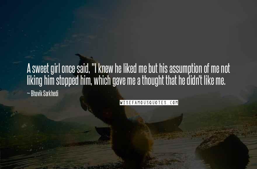 Bhavik Sarkhedi Quotes: A sweet girl once said, "I knew he liked me but his assumption of me not liking him stopped him, which gave me a thought that he didn't like me.