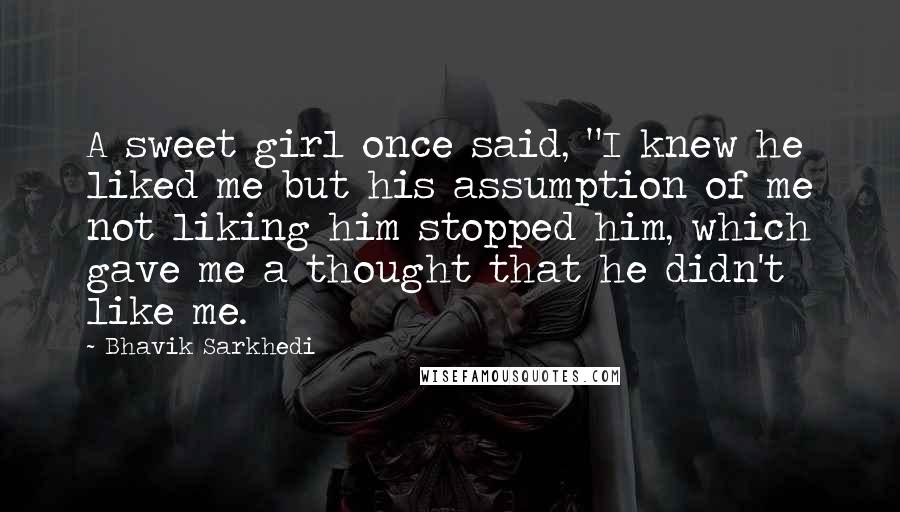 Bhavik Sarkhedi Quotes: A sweet girl once said, "I knew he liked me but his assumption of me not liking him stopped him, which gave me a thought that he didn't like me.