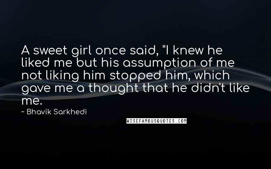 Bhavik Sarkhedi Quotes: A sweet girl once said, "I knew he liked me but his assumption of me not liking him stopped him, which gave me a thought that he didn't like me.