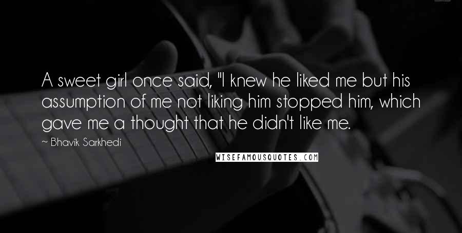 Bhavik Sarkhedi Quotes: A sweet girl once said, "I knew he liked me but his assumption of me not liking him stopped him, which gave me a thought that he didn't like me.