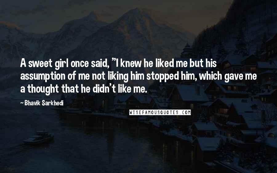 Bhavik Sarkhedi Quotes: A sweet girl once said, "I knew he liked me but his assumption of me not liking him stopped him, which gave me a thought that he didn't like me.