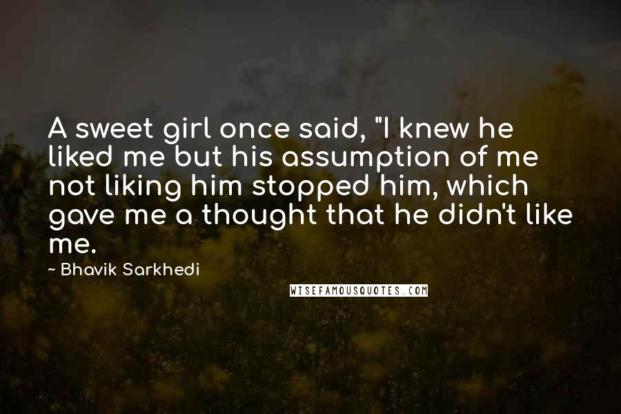 Bhavik Sarkhedi Quotes: A sweet girl once said, "I knew he liked me but his assumption of me not liking him stopped him, which gave me a thought that he didn't like me.