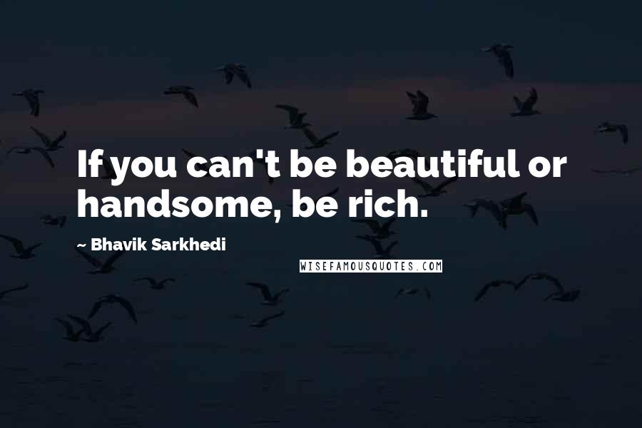 Bhavik Sarkhedi Quotes: If you can't be beautiful or handsome, be rich.