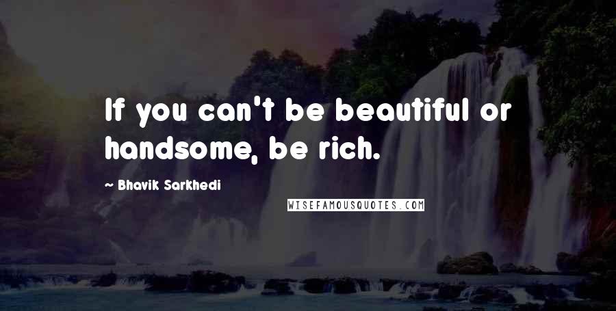 Bhavik Sarkhedi Quotes: If you can't be beautiful or handsome, be rich.