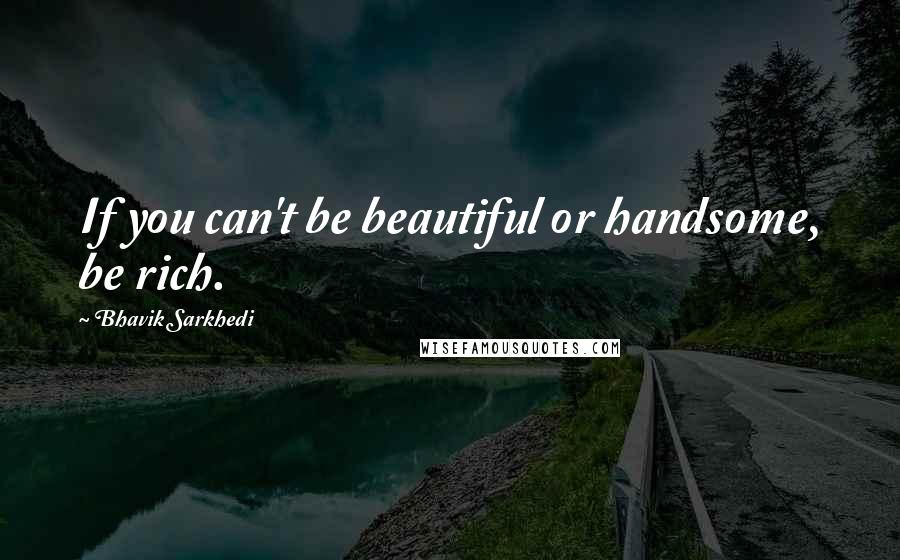 Bhavik Sarkhedi Quotes: If you can't be beautiful or handsome, be rich.