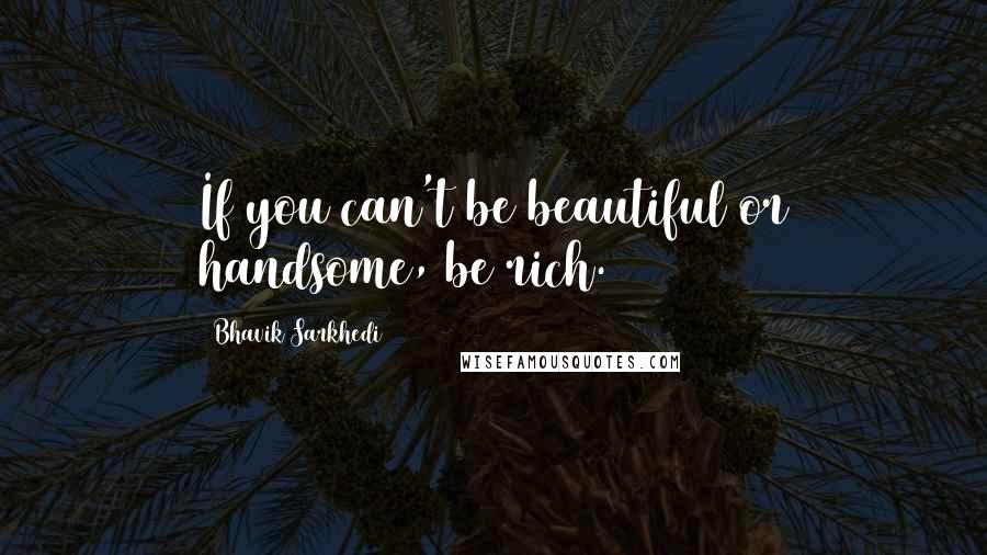 Bhavik Sarkhedi Quotes: If you can't be beautiful or handsome, be rich.