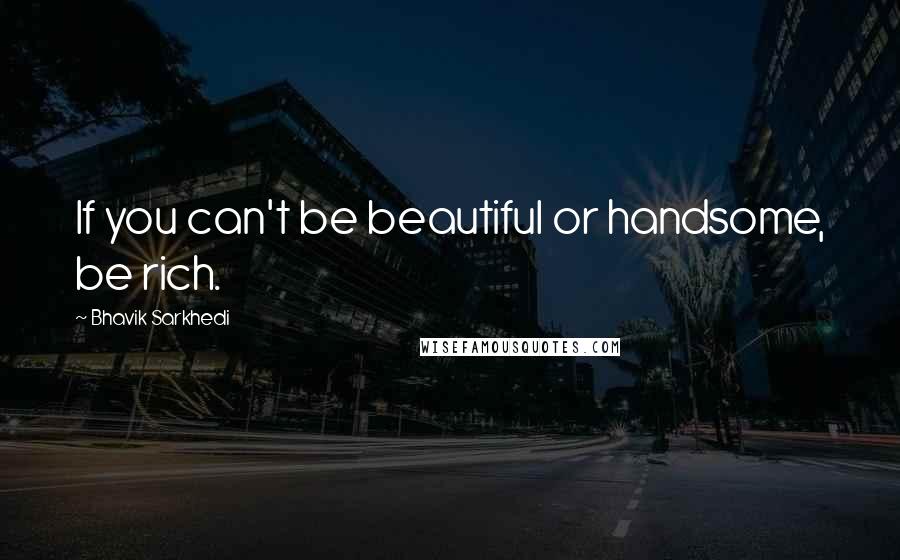 Bhavik Sarkhedi Quotes: If you can't be beautiful or handsome, be rich.