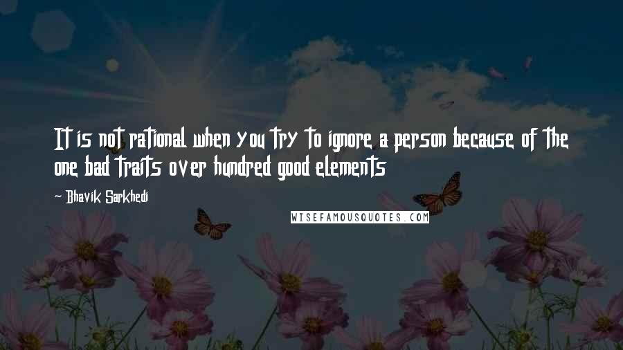 Bhavik Sarkhedi Quotes: It is not rational when you try to ignore a person because of the one bad traits over hundred good elements