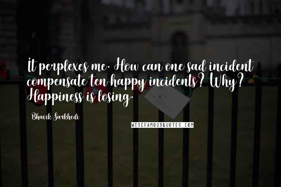 Bhavik Sarkhedi Quotes: It perplexes me. How can one sad incident compensate ten happy incidents? Why? Happiness is losing.