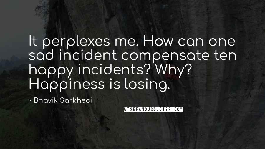 Bhavik Sarkhedi Quotes: It perplexes me. How can one sad incident compensate ten happy incidents? Why? Happiness is losing.